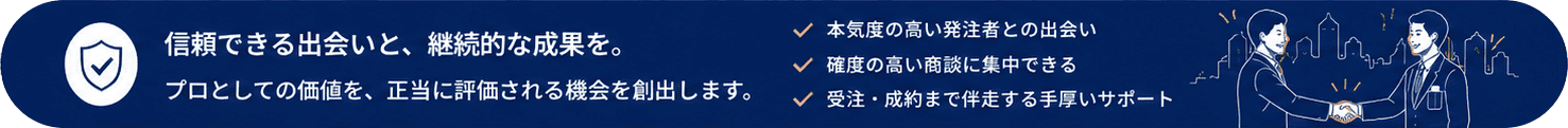 ■ まとめ 信頼できる出会いと、継続的な成果を。プロとしての価値を、正当に評価される機会を創出します。・本気度の高い発注者との出会い・確度の高い商談に集中できる・受注・成約まで伴走する手厚いサポート