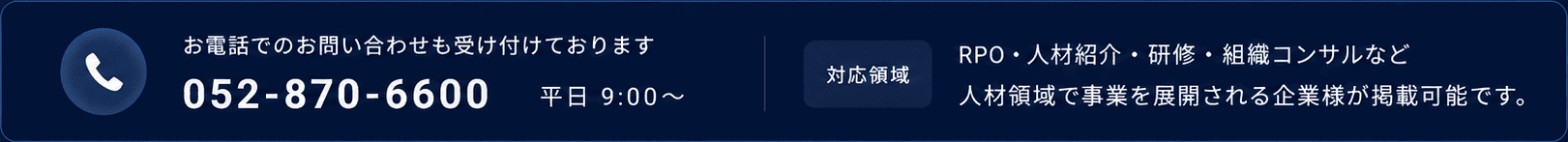 お電話でのお問い合わせも受け付けております。052-870-6600 平日 9:00〜 【対応領域】RPO・人材紹介・研修・組織コンサルなど 人材領域で事業を展開される企業様が掲載可能です。