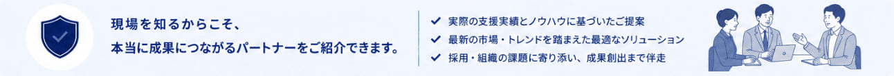■ まとめ 現場を知るからこそ、本当に成果につながるパートナーをご紹介できます。・実際の支援実績とノウハウに基づいたご提案・最新の市場・トレンドを踏まえた最適なソリューション・採用・組織の課題に寄り添い、成果創出まで伴走